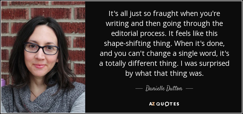 It's all just so fraught when you're writing and then going through the editorial process. It feels like this shape-shifting thing. When it's done, and you can't change a single word, it's a totally different thing. I was surprised by what that thing was. - Danielle Dutton