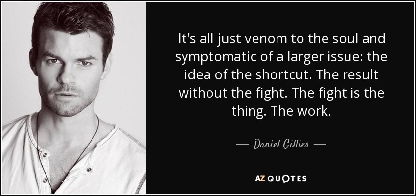 It's all just venom to the soul and symptomatic of a larger issue: the idea of the shortcut. The result without the fight. The fight is the thing. The work. - Daniel Gillies