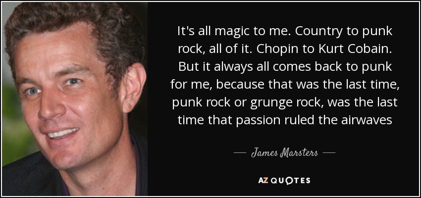 It's all magic to me. Country to punk rock, all of it. Chopin to Kurt Cobain. But it always all comes back to punk for me, because that was the last time, punk rock or grunge rock, was the last time that passion ruled the airwaves - James Marsters