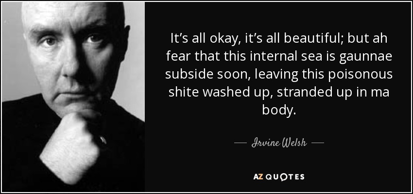It’s all okay, it’s all beautiful; but ah fear that this internal sea is gaunnae subside soon, leaving this poisonous shite washed up, stranded up in ma body. - Irvine Welsh
