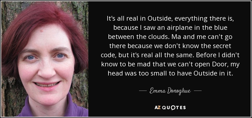 It's all real in Outside, everything there is, because I saw an airplane in the blue between the clouds. Ma and me can't go there because we don't know the secret code, but it's real all the same. Before I didn't know to be mad that we can't open Door, my head was too small to have Outside in it. - Emma Donoghue