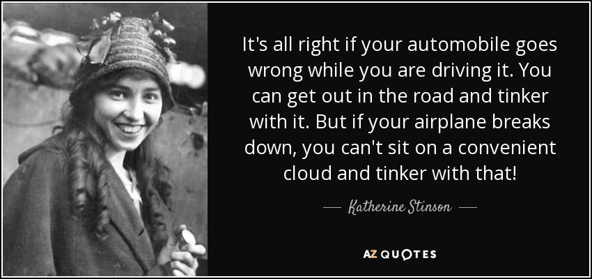 It's all right if your automobile goes wrong while you are driving it. You can get out in the road and tinker with it. But if your airplane breaks down, you can't sit on a convenient cloud and tinker with that! - Katherine Stinson