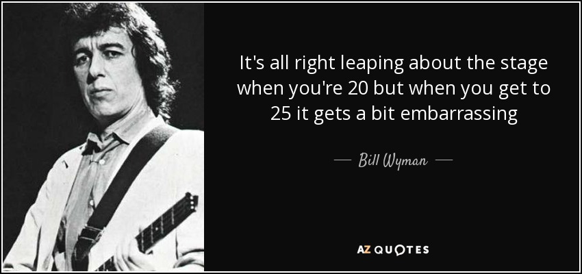 It's all right leaping about the stage when you're 20 but when you get to 25 it gets a bit embarrassing - Bill Wyman