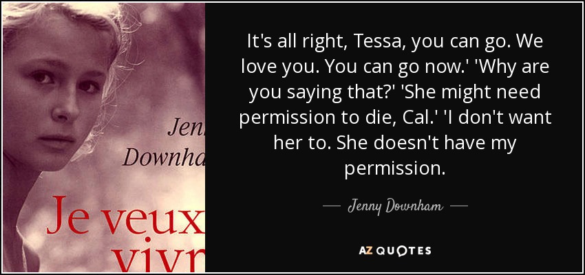 It's all right, Tessa, you can go. We love you. You can go now.' 'Why are you saying that?' 'She might need permission to die, Cal.' 'I don't want her to. She doesn't have my permission. - Jenny Downham