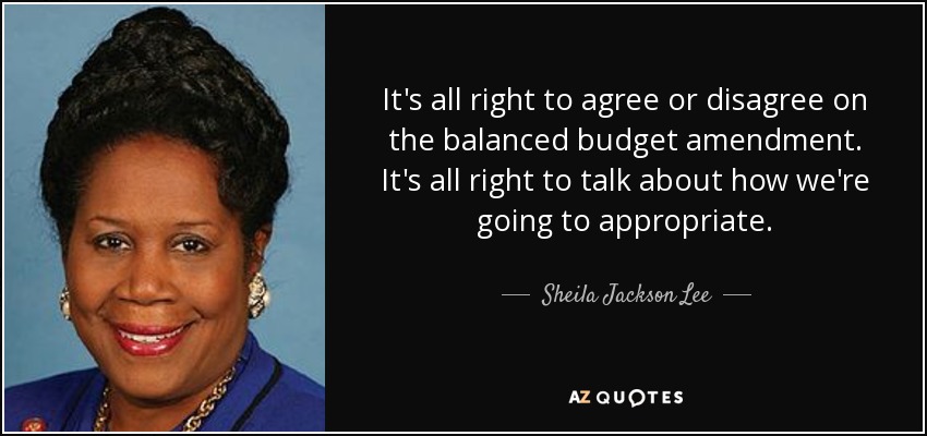 It's all right to agree or disagree on the balanced budget amendment. It's all right to talk about how we're going to appropriate. - Sheila Jackson Lee