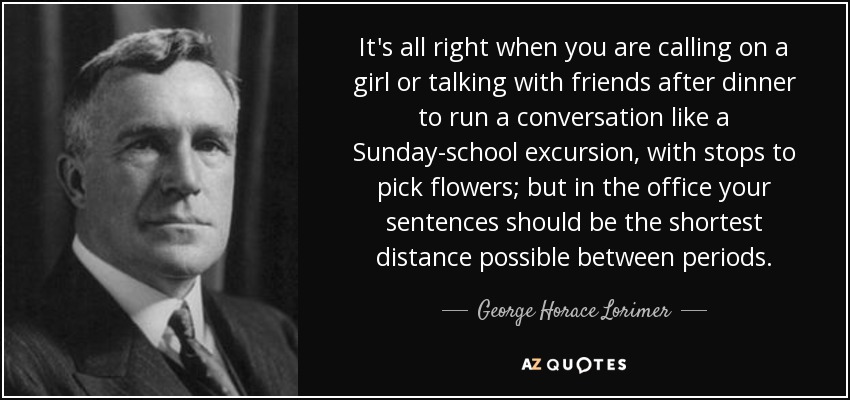 It's all right when you are calling on a girl or talking with friends after dinner to run a conversation like a Sunday-school excursion, with stops to pick flowers; but in the office your sentences should be the shortest distance possible between periods. - George Horace Lorimer