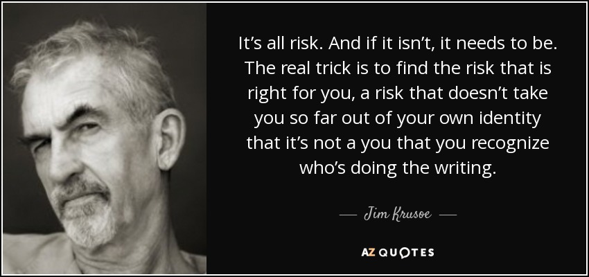It’s all risk. And if it isn’t, it needs to be. The real trick is to find the risk that is right for you, a risk that doesn’t take you so far out of your own identity that it’s not a you that you recognize who’s doing the writing. - Jim Krusoe
