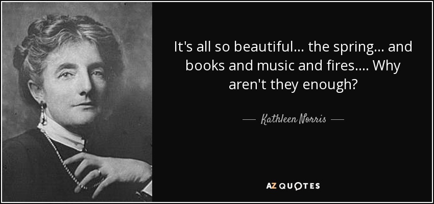 It's all so beautiful . . . the spring . . . and books and music and fires. . . . Why aren't they enough? - Kathleen Norris