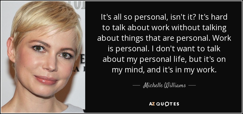 It's all so personal, isn't it? It's hard to talk about work without talking about things that are personal. Work is personal. I don't want to talk about my personal life, but it's on my mind, and it's in my work. - Michelle Williams