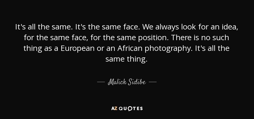 It's all the same. It's the same face. We always look for an idea, for the same face, for the same position. There is no such thing as a European or an African photography. It's all the same thing. - Malick Sidibe