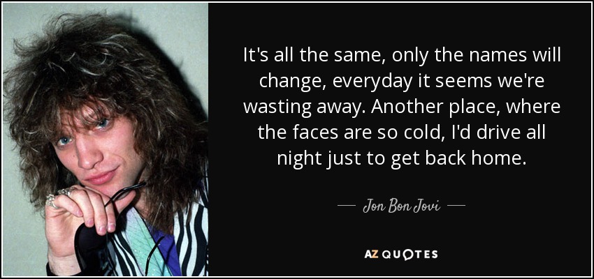 It's all the same, only the names will change, everyday it seems we're wasting away. Another place, where the faces are so cold, I'd drive all night just to get back home. - Jon Bon Jovi