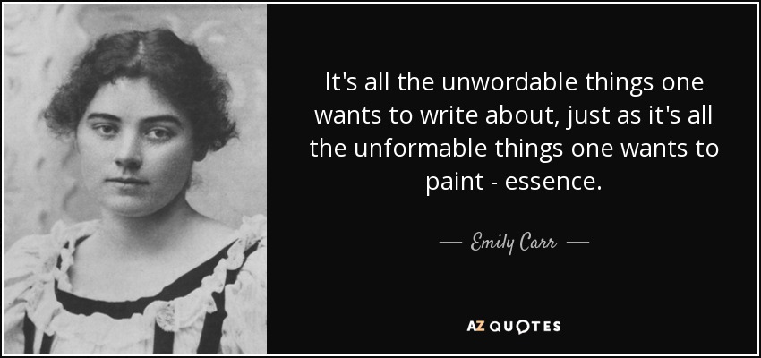 It's all the unwordable things one wants to write about, just as it's all the unformable things one wants to paint - essence. - Emily Carr