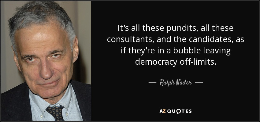 It's all these pundits, all these consultants, and the candidates, as if they're in a bubble leaving democracy off-limits. - Ralph Nader