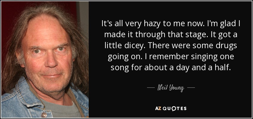 It's all very hazy to me now. I'm glad I made it through that stage. It got a little dicey. There were some drugs going on. I remember singing one song for about a day and a half. - Neil Young