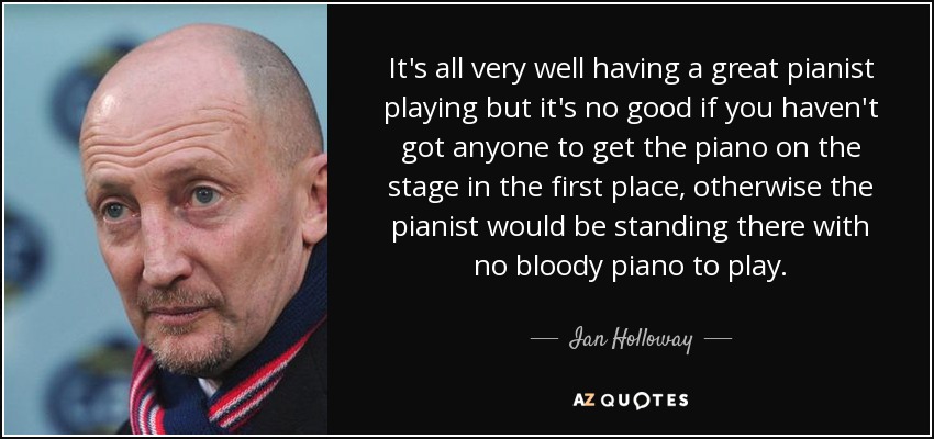 It's all very well having a great pianist playing but it's no good if you haven't got anyone to get the piano on the stage in the first place, otherwise the pianist would be standing there with no bloody piano to play. - Ian Holloway