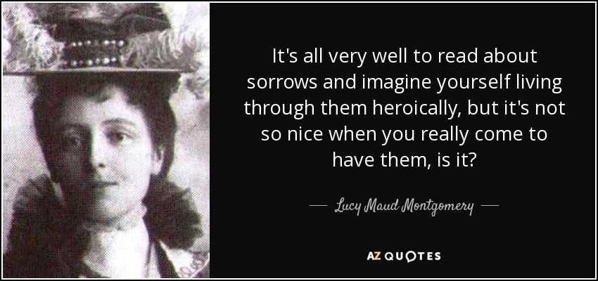It's all very well to read about sorrows and imagine yourself living through them heroically, but it's not so nice when you really come to have them, is it? - Lucy Maud Montgomery