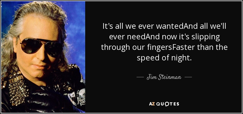 It's all we ever wantedAnd all we'll ever needAnd now it's slipping through our fingersFaster than the speed of night. - Jim Steinman