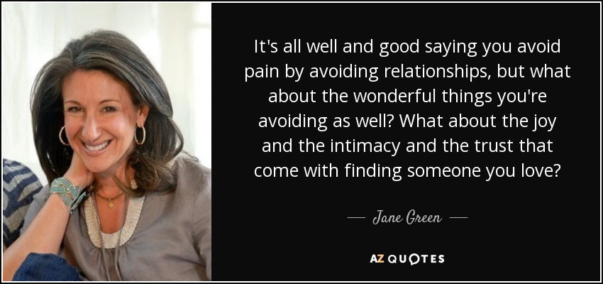 It's all well and good saying you avoid pain by avoiding relationships, but what about the wonderful things you're avoiding as well? What about the joy and the intimacy and the trust that come with finding someone you love? - Jane Green