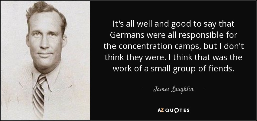 It's all well and good to say that Germans were all responsible for the concentration camps, but I don't think they were. I think that was the work of a small group of fiends. - James Laughlin