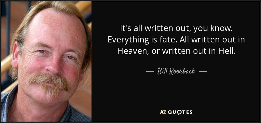 It's all written out, you know. Everything is fate. All written out in Heaven, or written out in Hell. - Bill Roorbach