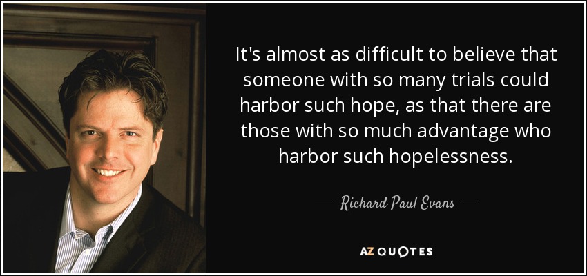It's almost as difficult to believe that someone with so many trials could harbor such hope, as that there are those with so much advantage who harbor such hopelessness. - Richard Paul Evans