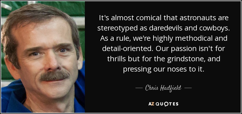 It's almost comical that astronauts are stereotyped as daredevils and cowboys. As a rule, we're highly methodical and detail-oriented. Our passion isn't for thrills but for the grindstone, and pressing our noses to it. - Chris Hadfield