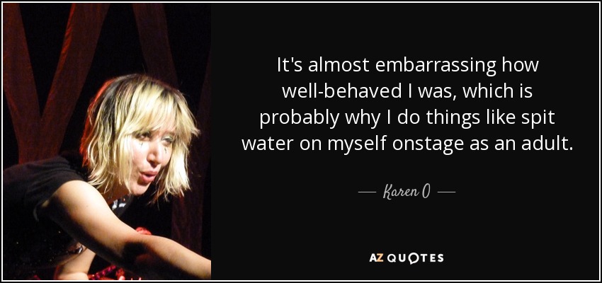 It's almost embarrassing how well-behaved I was, which is probably why I do things like spit water on myself onstage as an adult. - Karen O