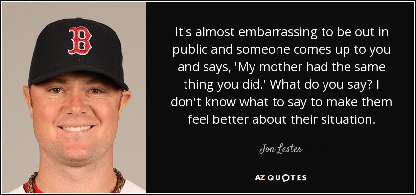 It's almost embarrassing to be out in public and someone comes up to you and says, 'My mother had the same thing you did.' What do you say? I don't know what to say to make them feel better about their situation. - Jon Lester