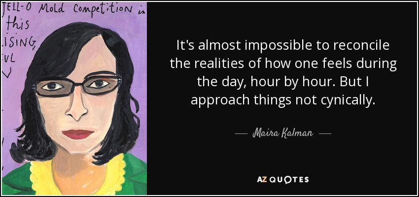 It's almost impossible to reconcile the realities of how one feels during the day, hour by hour. But I approach things not cynically. - Maira Kalman