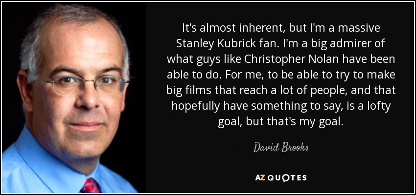 It's almost inherent, but I'm a massive Stanley Kubrick fan. I'm a big admirer of what guys like Christopher Nolan have been able to do. For me, to be able to try to make big films that reach a lot of people, and that hopefully have something to say, is a lofty goal, but that's my goal. - David Brooks