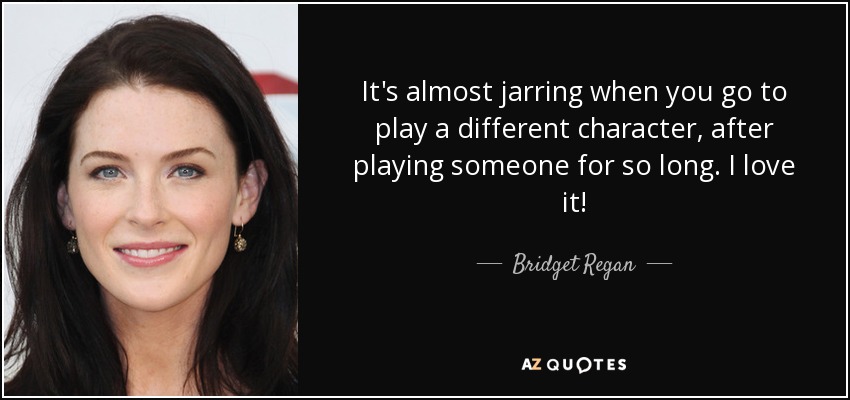 It's almost jarring when you go to play a different character, after playing someone for so long. I love it! - Bridget Regan