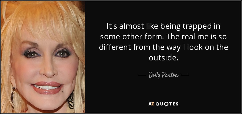 It's almost like being trapped in some other form. The real me is so different from the way I look on the outside. - Dolly Parton