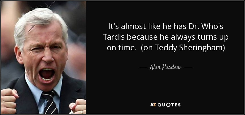 It's almost like he has Dr. Who's Tardis because he always turns up on time. (on Teddy Sheringham) - Alan Pardew