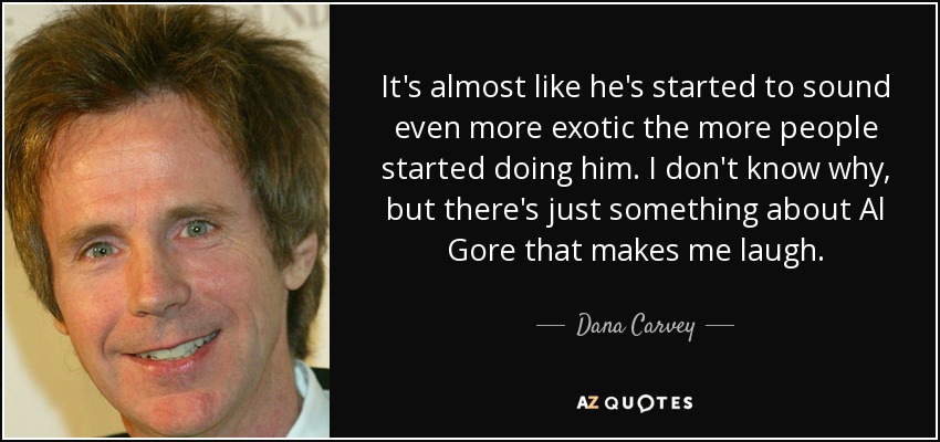 It's almost like he's started to sound even more exotic the more people started doing him. I don't know why, but there's just something about Al Gore that makes me laugh. - Dana Carvey