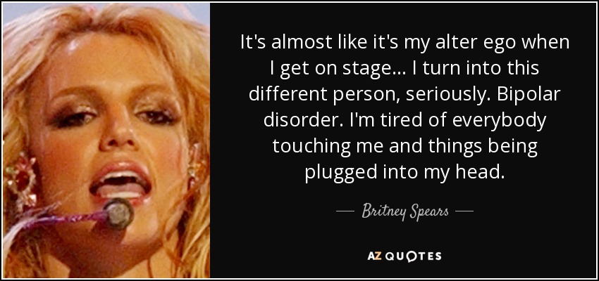 It's almost like it's my alter ego when I get on stage... I turn into this different person, seriously. Bipolar disorder. I'm tired of everybody touching me and things being plugged into my head. - Britney Spears