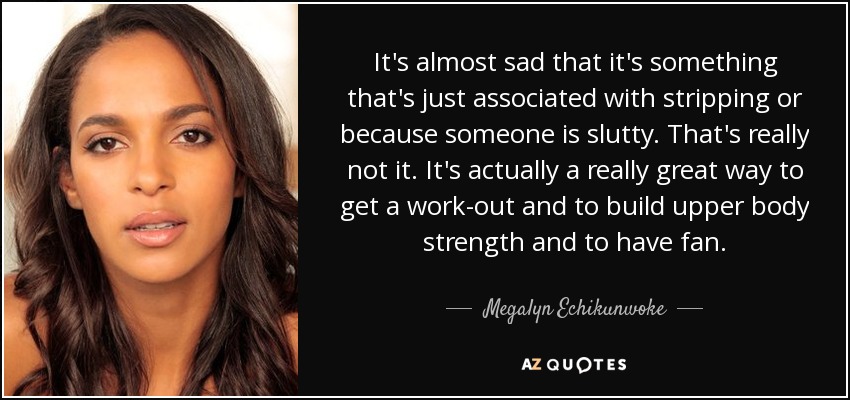 It's almost sad that it's something that's just associated with stripping or because someone is slutty. That's really not it. It's actually a really great way to get a work-out and to build upper body strength and to have fan. - Megalyn Echikunwoke