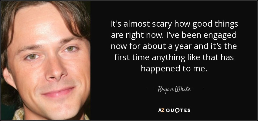 It's almost scary how good things are right now. I've been engaged now for about a year and it's the first time anything like that has happened to me. - Bryan White