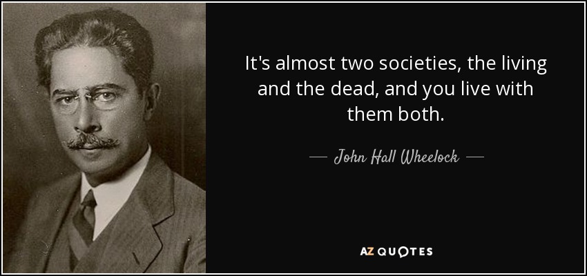 It's almost two societies, the living and the dead, and you live with them both. - John Hall Wheelock