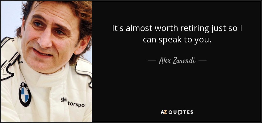 It's almost worth retiring just so I can speak to you. - Alex Zanardi