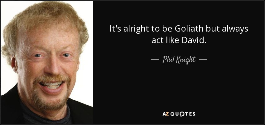 It's alright to be Goliath but always act like David. - Phil Knight