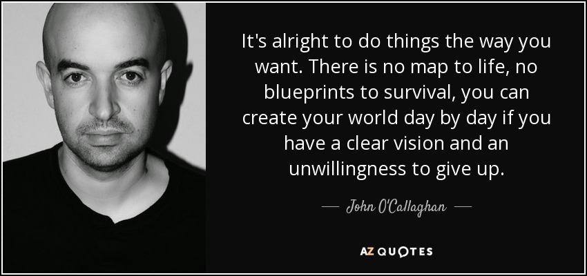 It's alright to do things the way you want. There is no map to life, no blueprints to survival, you can create your world day by day if you have a clear vision and an unwillingness to give up. - John O'Callaghan