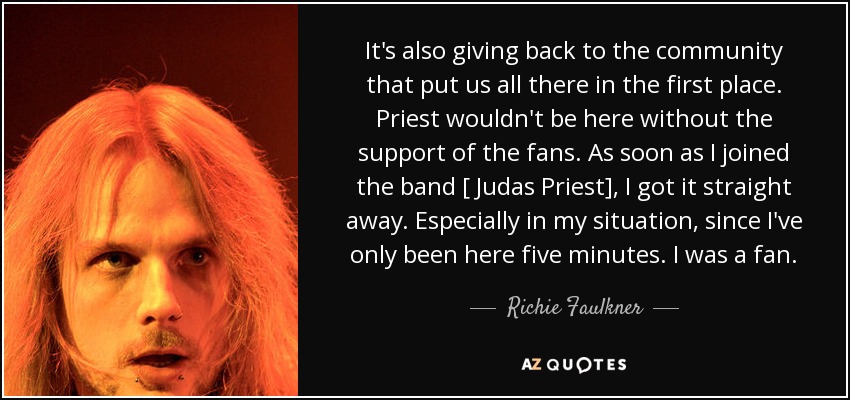 It's also giving back to the community that put us all there in the first place. Priest wouldn't be here without the support of the fans. As soon as I joined the band [ Judas Priest], I got it straight away. Especially in my situation, since I've only been here five minutes. I was a fan. - Richie Faulkner