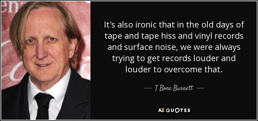 It's also ironic that in the old days of tape and tape hiss and vinyl records and surface noise, we were always trying to get records louder and louder to overcome that. - T Bone Burnett