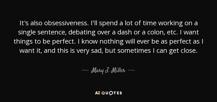 It's also obsessiveness. I'll spend a lot of time working on a single sentence, debating over a dash or a colon, etc. I want things to be perfect. I know nothing will ever be as perfect as I want it, and this is very sad, but sometimes I can get close. - Mary J. Miller