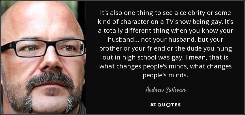 It's also one thing to see a celebrity or some kind of character on a TV show being gay. It's a totally different thing when you know your husband... not your husband, but your brother or your friend or the dude you hung out in high school was gay. I mean, that is what changes people's minds, what changes people's minds. - Andrew Sullivan