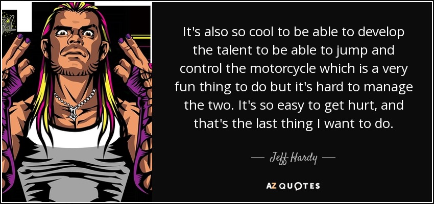 It's also so cool to be able to develop the talent to be able to jump and control the motorcycle which is a very fun thing to do but it's hard to manage the two. It's so easy to get hurt, and that's the last thing I want to do. - Jeff Hardy