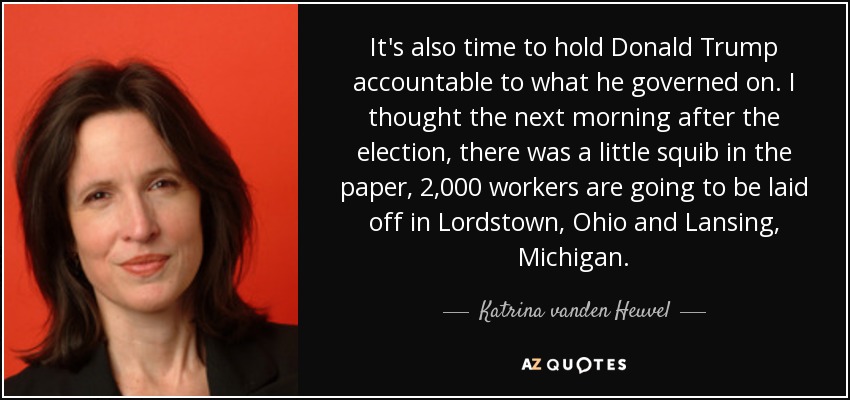 It's also time to hold Donald Trump accountable to what he governed on. I thought the next morning after the election, there was a little squib in the paper, 2,000 workers are going to be laid off in Lordstown, Ohio and Lansing, Michigan. - Katrina vanden Heuvel