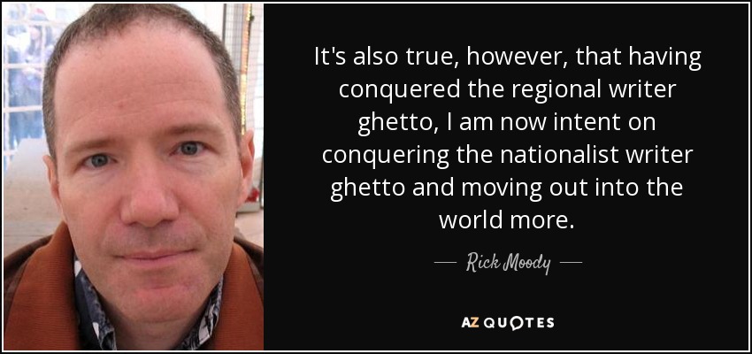 It's also true, however, that having conquered the regional writer ghetto, I am now intent on conquering the nationalist writer ghetto and moving out into the world more. - Rick Moody