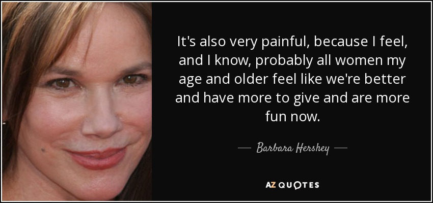 It's also very painful, because I feel, and I know, probably all women my age and older feel like we're better and have more to give and are more fun now. - Barbara Hershey