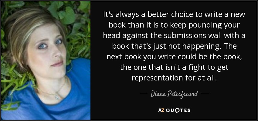 It's always a better choice to write a new book than it is to keep pounding your head against the submissions wall with a book that's just not happening. The next book you write could be the book, the one that isn't a fight to get representation for at all. - Diana Peterfreund